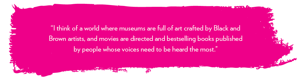 “I think of a world where museums are full of art crafted by Black and Brown artists, and movies are directed and bestselling books published by people whose voices need to be heard the most.” 
